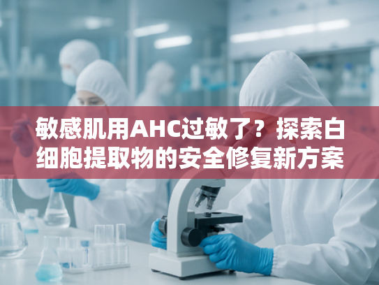 敏感肌用AHC过敏了？探索白细胞提取物的安全修复新方案