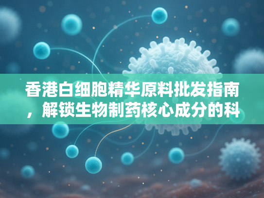 香港白细胞精华原料批发指南，解锁生物制药核心成分的科研价值