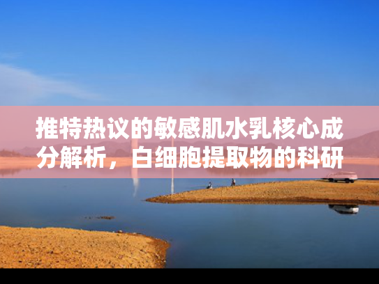 推特热议的敏感肌水乳核心成分解析，白细胞提取物的科研突破与应用前景