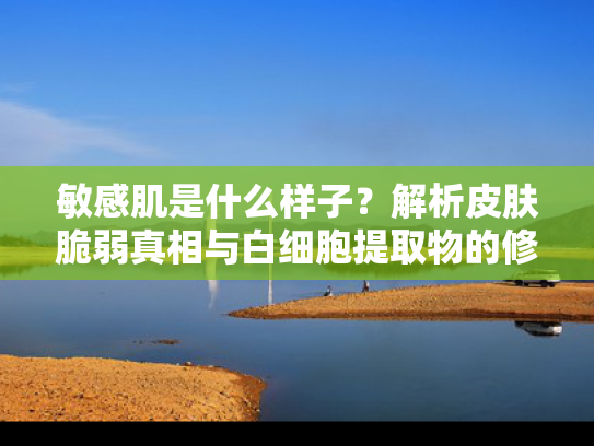 敏感肌是什么样子？解析皮肤脆弱真相与白细胞提取物的修复潜能