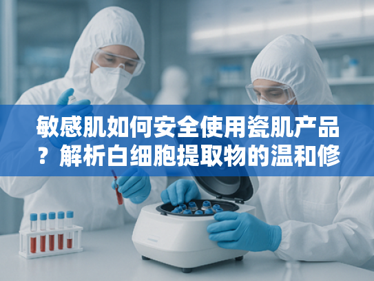敏感肌如何安全使用瓷肌产品？解析白细胞提取物的温和修护力