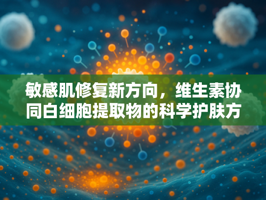 敏感肌修复新方向，维生素协同白细胞提取物的科学护肤方案