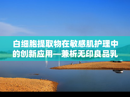 白细胞提取物在敏感肌护理中的创新应用—兼析无印良品乳液配方启示