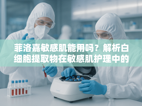 菲洛嘉敏感肌能用吗？解析白细胞提取物在敏感肌护理中的安全性与应用优势