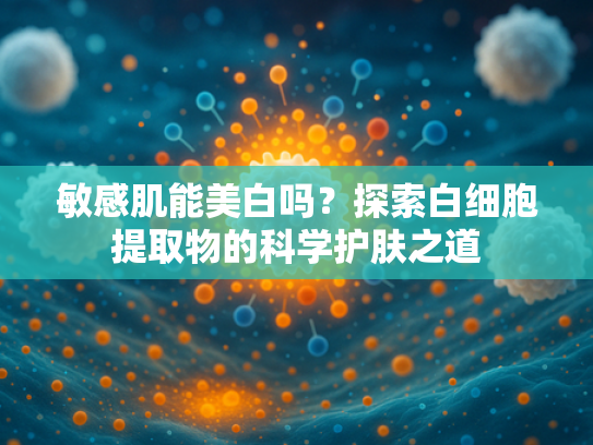 敏感肌能美白吗？探索白细胞提取物的科学护肤之道