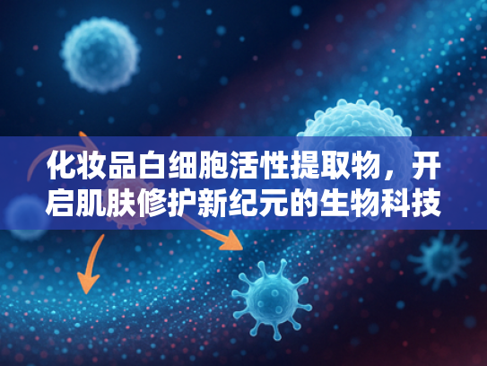 化妆品白细胞活性提取物，开启肌肤修护新纪元的生物科技原料