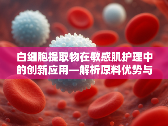 白细胞提取物在敏感肌护理中的创新应用—解析原料优势与卸妆产品开发方向