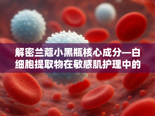 解密兰蔻小黑瓶核心成分—白细胞提取物在敏感肌护理中的科学应用与原料优势