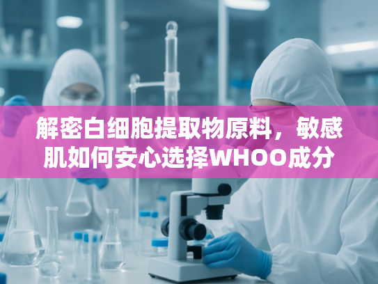 解密白细胞提取物原料，敏感肌如何安心选择WHOO成分
