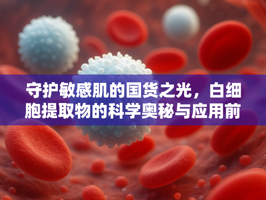 守护敏感肌的国货之光，白细胞提取物的科学奥秘与应用前景