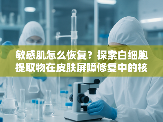 敏感肌怎么恢复？探索白细胞提取物在皮肤屏障修复中的核心作用