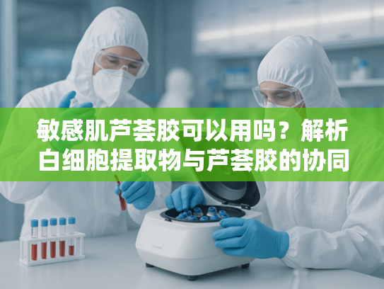 敏感肌芦荟胶可以用吗？解析白细胞提取物与芦荟胶的协同修护力