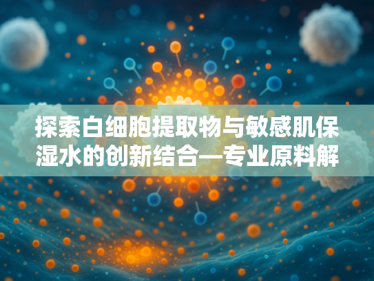 探索白细胞提取物与敏感肌保湿水的创新结合—专业原料解析与批发指南