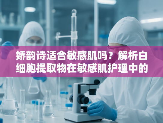 娇韵诗适合敏感肌吗？解析白细胞提取物在敏感肌护理中的核心价值