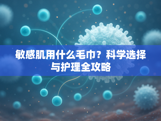 敏感肌用什么毛巾？科学选择与护理全攻略
