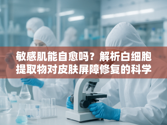 敏感肌能自愈吗？解析白细胞提取物对皮肤屏障修复的科学力量