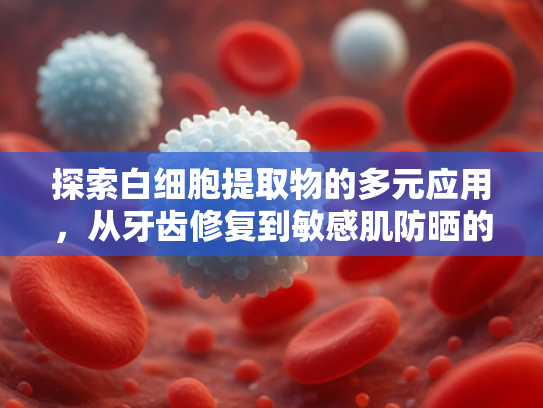 探索白细胞提取物的多元应用，从牙齿修复到敏感肌防晒的原料新革命