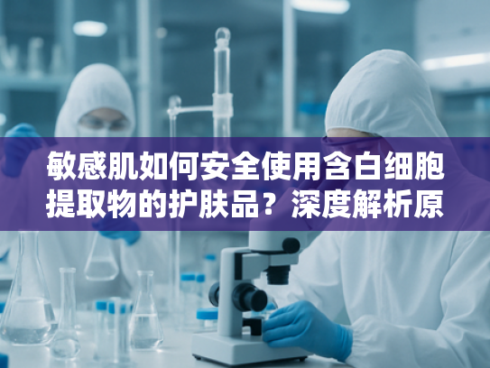敏感肌如何安全使用含白细胞提取物的护肤品？深度解析原料优势与选择标准