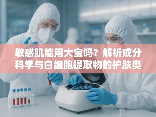 敏感肌能用大宝吗？解析成分科学与白细胞提取物的护肤奥秘