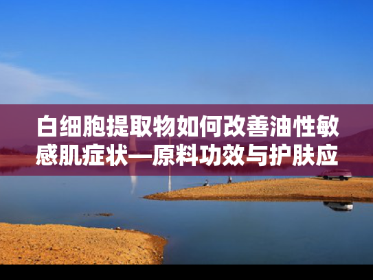 白细胞提取物如何改善油性敏感肌症状—原料功效与护肤应用解析