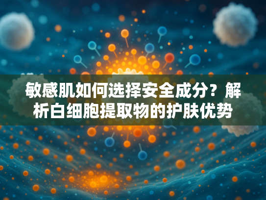 敏感肌如何选择安全成分？解析白细胞提取物的护肤优势