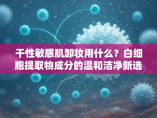 干性敏感肌卸妆用什么？白细胞提取物成分的温和洁净新选择