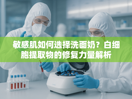 敏感肌如何选择洗面奶？白细胞提取物的修复力量解析