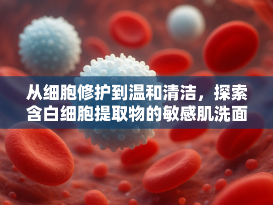 从细胞修护到温和清洁，探索含白细胞提取物的敏感肌洗面奶核心优势