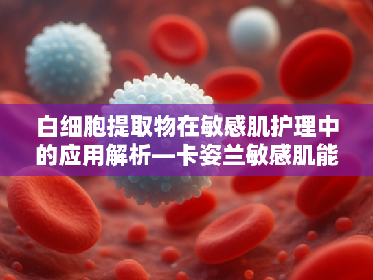 白细胞提取物在敏感肌护理中的应用解析—卡姿兰敏感肌能用吗？