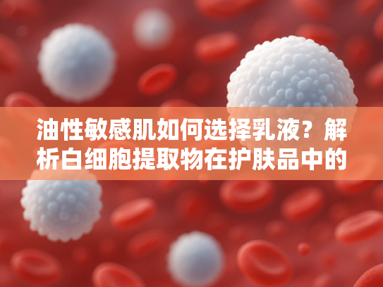油性敏感肌如何选择乳液？解析白细胞提取物在护肤品中的修复力