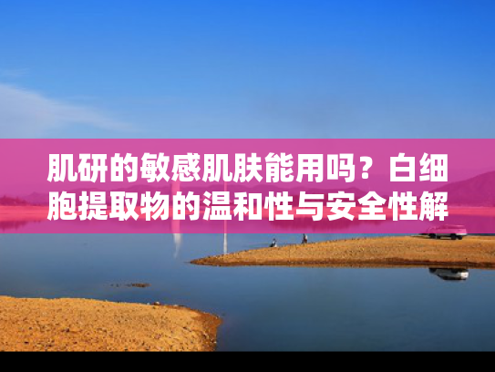 肌研的敏感肌肤能用吗？白细胞提取物的温和性与安全性解析