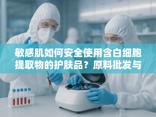 敏感肌如何安全使用含白细胞提取物的护肤品？原料批发与科学解析