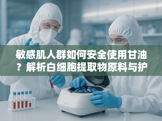 敏感肌人群如何安全使用甘油？解析白细胞提取物原料与护肤成分的协同作用