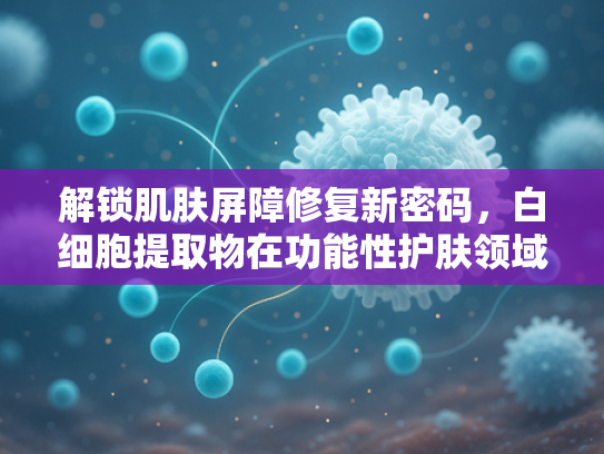 解锁肌肤屏障修复新密码，白细胞提取物在功能性护肤领域的应用与优势