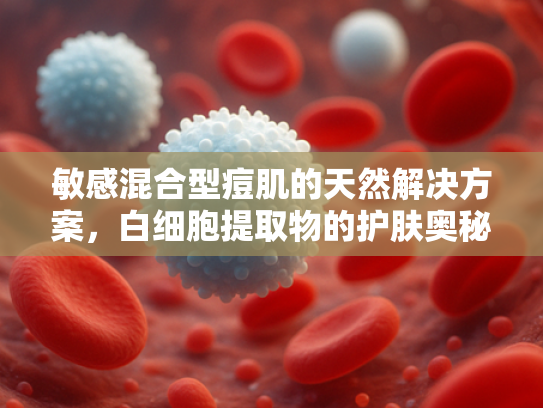敏感混合型痘肌的天然解决方案，白细胞提取物的护肤奥秘与原料优势