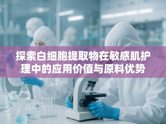 探索白细胞提取物在敏感肌护理中的应用价值与原料优势
