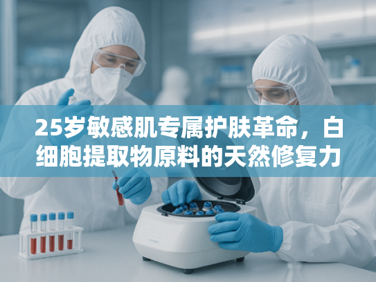 25岁敏感肌专属护肤革命，白细胞提取物原料的天然修复力量