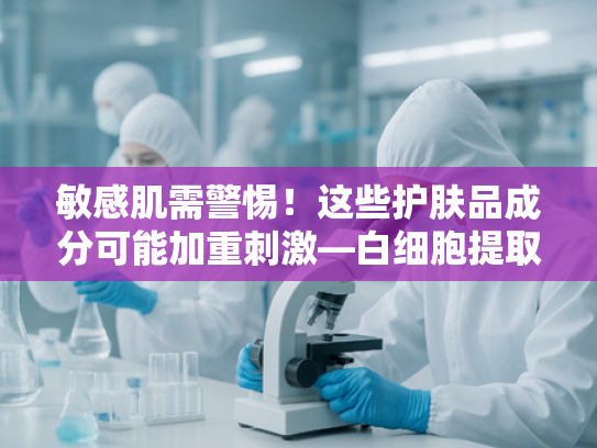 敏感肌需警惕！这些护肤品成分可能加重刺激—白细胞提取物原料的温和解决方案
