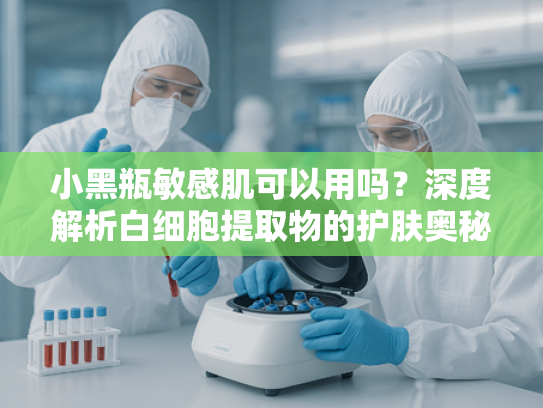 小黑瓶敏感肌可以用吗？深度解析白细胞提取物的护肤奥秘与适用性