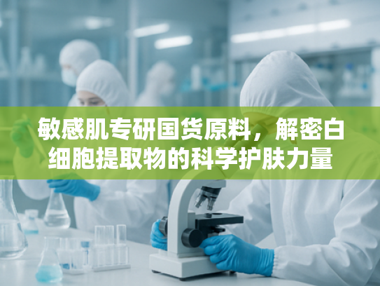 敏感肌专研国货原料，解密白细胞提取物的科学护肤力量