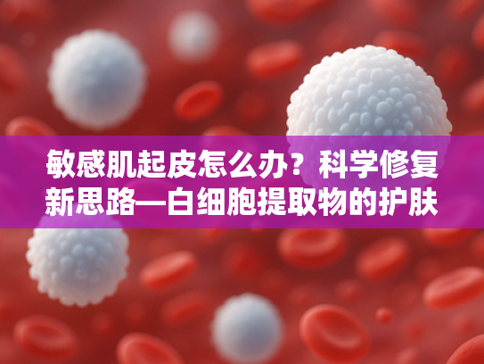 敏感肌起皮怎么办？科学修复新思路—白细胞提取物的护肤奥秘