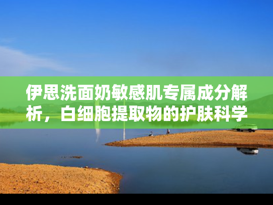 伊思洗面奶敏感肌专属成分解析，白细胞提取物的护肤科学与原料优势
