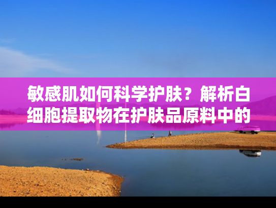 敏感肌如何科学护肤？解析白细胞提取物在护肤品原料中的修复力量