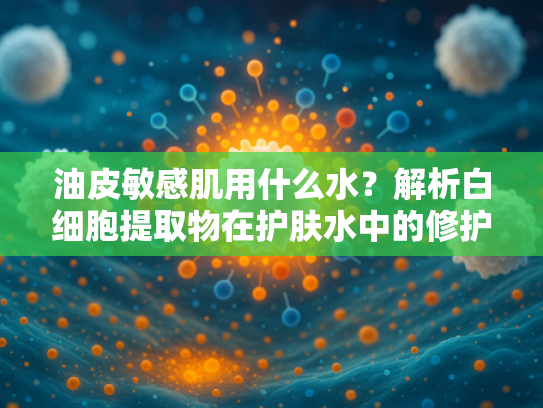 油皮敏感肌用什么水？解析白细胞提取物在护肤水中的修护价值