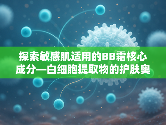 探索敏感肌适用的BB霜核心成分—白细胞提取物的护肤奥秘与批发优势
