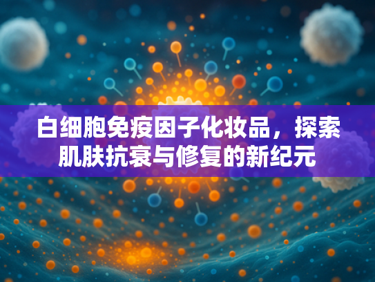 白细胞免疫因子化妆品，探索肌肤抗衰与修复的新纪元