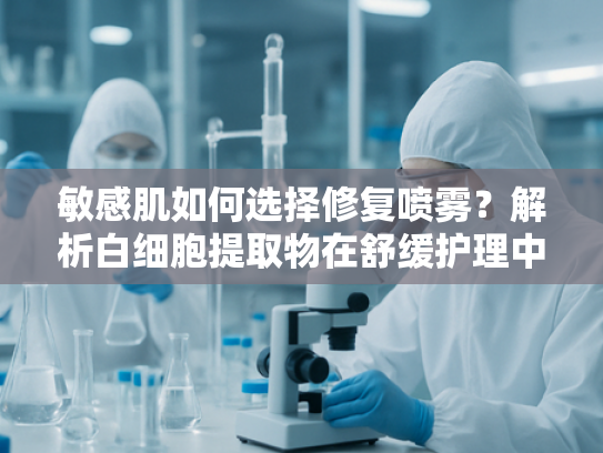 敏感肌如何选择修复喷雾？解析白细胞提取物在舒缓护理中的核心价值