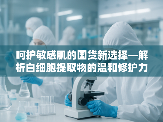 呵护敏感肌的国货新选择—解析白细胞提取物的温和修护力量