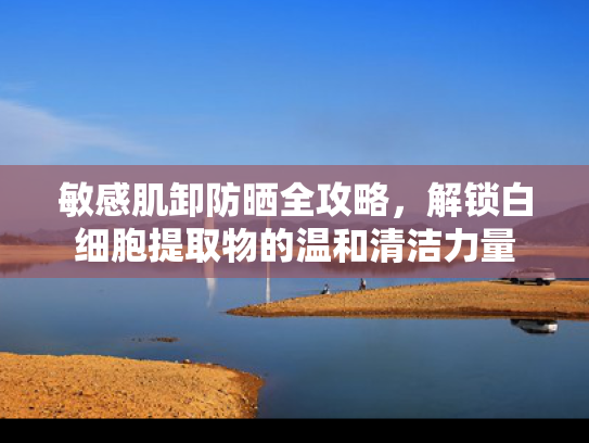 敏感肌卸防晒全攻略，解锁白细胞提取物的温和清洁力量