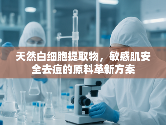 天然白细胞提取物，敏感肌安全去痘的原料革新方案